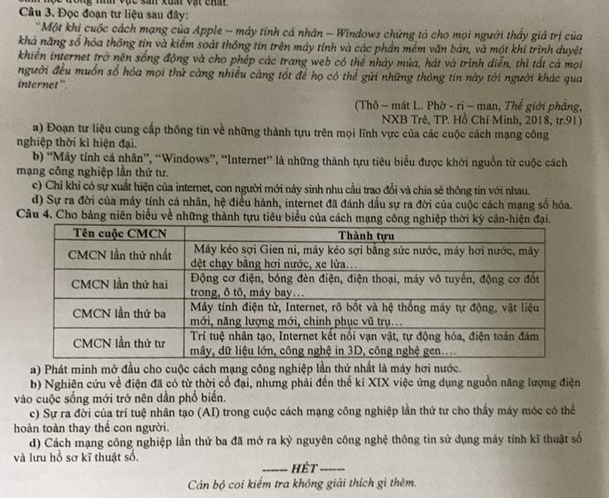 ộc đong níh vục sản kuất vật chất.
Câu 3. Đọc đoạn tư liệu sau đây:
*Một khi cuộc cách mạng của Apple - máy tinh cá nhân - Windows chứng tỏ cho mọi người thấy giá trị của
khả năng số hóa thông tin và kiểm soát thông tin trên máy tính và các phần mềm văn bản, và một khi trình duyệt
khiển internet trở nên sống động và cho phép các trang web có thể nhảy múa, hát và trình diễn, thì tất cá mọi
người đều muồn số hóa mọi thứ càng nhiều càng tốt để họ có thể gửi những thông tin này tới người khác qua
internet ''.
(Thô - mát L. Phờ - rị - man, Thể giới phẳng,
NXB Trẻ, TP. Hồ Chí Minh, 2018, tr.91)
a) Đoạn tư liệu cung cấp thông tin về những thành tựu trên mọi lĩnh vực của các cuộc cách mạng công
nghiệp thời kì hiện đại.
b) “Máy tính cá nhân”, “Windows”, “Internet” là những thành tựu tiêu biểu được khới nguồn từ cuộc cách
mạng công nghiệp lần thứ tư.
c) Chỉ khi có sự xuất hiện của internet, con người mới này sinh nhu cầu trao đồi và chia sẻ thông tin với nhau.
d) Sự ra đời của máy tính cá nhân, hệ điều hành, internet đã đánh dấu sự ra đời của cuộc cách mạng số hóa.
Câu 4. Cho bảng niên biểu về những thành tựu tiêu biểu của cách mạng công n
a) Phát minh mở đầu cho cuộc cách mạng công nghiệp lần thứ nhất là máy hơi nước.
b) Nghiên cứu về điện đã có từ thời cổ đại, nhưng phải đến thế kỉ XIX việc ứng dụng nguồn năng lượng điện
vào cuộc sống mới trở nên dần phổ biến.
c) Sự ra đời của trí tuệ nhân tạo (AI) trong cuộc cách mạng công nghiệp lần thứ tư cho thấy máy móc có thể
hoàn toàn thay thể con người.
d) Cách mạng công nghiệp lần thứ ba đã mở ra kỷ nguyên công nghệ thông tin sử dụng máy tỉnh kĩ thuật số
và lưu hồ sơ kĩ thuật số.
_Hét_
Cán bộ coi kiểm tra không giải thích gì thêm.