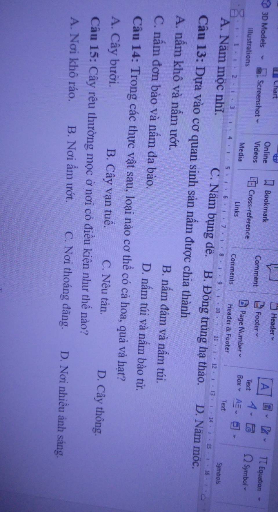 Chart
Header×
A
Online Bookmark Footer≌
π Equation
3D Models 、 Screenshot Videos Cross-reference
Comment Text 2 Symbol
Page Number ≌ Box
Illustrations Media Links Header & Footer
1 2 3 4 1 · 5 · ι · 6 7
Comments Symbols
Text
8 9. 10 11 12 ， ι ， 13 ， ι ， 14 ， 、 15 ，！
A. Nam mộc nhĩ. C. Nầm bụng đề. B. Đồng trùng hạ thao. D. Näm möc.
Câu 13: Dựa vào cơ quan sinh sản nấm được chia thành
A. nấm khô và nấm ướt. B. nấm đảm và nấm túi.
C. nấm đơn bào và nấm đa bào. D. nấm túi và nấm bào từ.
Câu 14: Trong các thực vật sau, loại nào cơ thể có cả hoa, quả và hạt?
A. Cây bưởi. B. Cây vạn tuế. C. Nêu tản. D. Cây thông.
Câu 15: Cây rêu thường mọc ở nơi có điều kiện như thế nào?
A. Nơi khô ráo. B. Nơi ẩm ướt. C. Nơi thoáng đãng. D. Nơi nhiều ánh sáng.