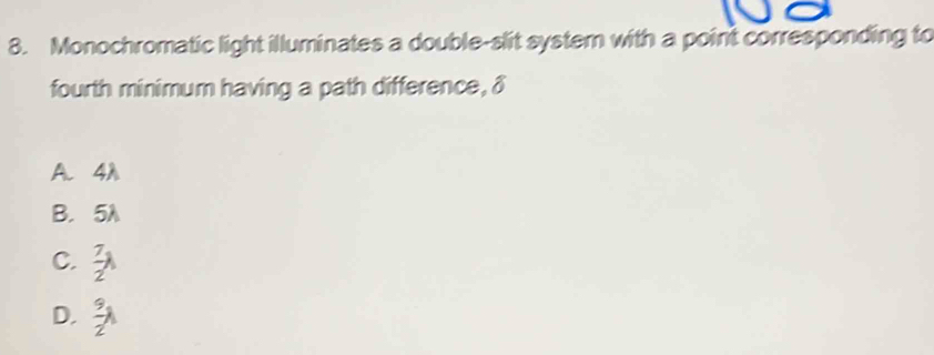 Monochromatic light illuminates a double-slit system with a point corresponding to
fourth minimum having a path difference, δ
A. 4A
B. 5A
C.  7/2 lambda
D.  9/2 lambda