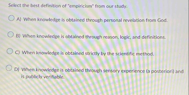 Select the best definition of "empiricism" from our study.
A) When knowledge is obtained through personal revelation from God.
B) When knowledge is obtained through reason, logic, and definitions.
C) When knowledge is obtained strictly by the scientific method.
D) When knowledge is obtained through sensory experience (a posteriori) and
is publicly verifiable.