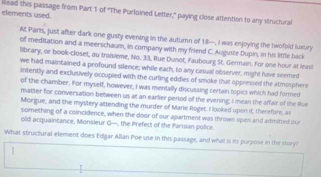 Read this passage from Part 1 of ''The Purloined Letter,'' paying close attention to any structural 
elements used. 
At Paris, just after dark one gusty evening in the autumn of 18 —, I was enjoying the twofold luxury 
of meditation and a meerschaum, in company with my friend C. Auguste Dupin, in his little back 
library, or book-closet, au troisieme, No. 33, Rue Dunot, Faubourg St. Germain. For one hour at least 
we had maintained a profound silence; while each, to any casual observer, might have seemed 
intently and exclusively occupied with the curling eddies of smoke that oppressed the atmosphere 
of the chamber. For myself, however, I was mentally discussing certain topics which had formed 
matter for conversation between us at an earlier period of the evening; I mean the affair of the Rue 
Morgue, and the mystery attending the murder of Marie Roget. I looked upon it, therefore, as 
something of a coincidence, when the door of our apartment was thrown open and admitted our 
old acquaintance, Monsieur G—, the Prefect of the Parisian police. 
What structural element does Edgar Allan Poe use in this passage, and what is its purpose in the story?