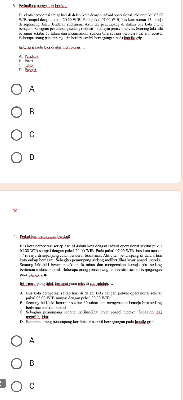 Perhatikan pernyataan berikut!
Bus kota beroperasi setiap hari di dalam kota dengan jadwal operasional sekitar pukul 05.00
WIB sampai dengan pukul 20.00 WIB. Pada pukul 07.00 WIB, bus kota nomor 17 melaju
di sepanjang Jalan Jenderal Sudirman. Aktivitas penumpang di dalam bus kota cukup
beragam. Sebagian penumpang sedang melihat-lihat layar ponsel mereka. Seorang laki-laki
berumur sekitar 50 tahun dan mengenakan kemeja biru sedang berbicara melalui ponsel.
Beberapa orang penumpang lain berdiri sambil berpegangan pada handle grip
Informasi pada teks di atas merupakan……
A. Pendapat
B. Fakta
C. Opini
D. Fantasi
A
B
C
D
*
4. Perhatikan pernyataan berikut!
Bus kota beroperasi setiap hari di dalam kota dengan jadwal operasional sekitar pukul
05.00 WIB sampai dengan pukul 20.00 WIB. Pada pukul 07.00 WIB, bus kota nomor
17 melaju di sepanjang Jalan Jenderal Sudirman. Aktivitas penumpang di dalam bus
kota cukup beragam. Sebagian penumpang sedang melihat-lihat layar ponsel mereka.
Seorang laki-laki berumur sekitar 50 tahun dan mengenakan kemeja biru sedang
berbicara melalui ponsel. Beberapa orang penumpang lain berdiri sambil berpegangan
pada handle grip
Informasi yang tidak terdapat pada teks di atas adalah…..
A. Bus kota beroperasi setiap hari di dalam kota dengan jadwal operasional sekitar
pukul 05.00 WIB sampai dengan pukul 20.00 WIB
B. Seorang laki-laki berumur sekitar 50 tahun dan mengenakan kemeja biru sedang
berbicara melalui ponsel
C. Sebagian penumpang sedang melihat-lihat layar ponsel mereka. Sebagian lagi
memilih tidur
D. Beberapa orang penumpang lain berdiri sambil berpegangan pada handle grip
A
B
C