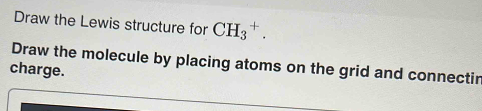 Draw the Lewis structure for CH_3^+. 
Draw the molecule by placing atoms on the grid and connectir 
charge.