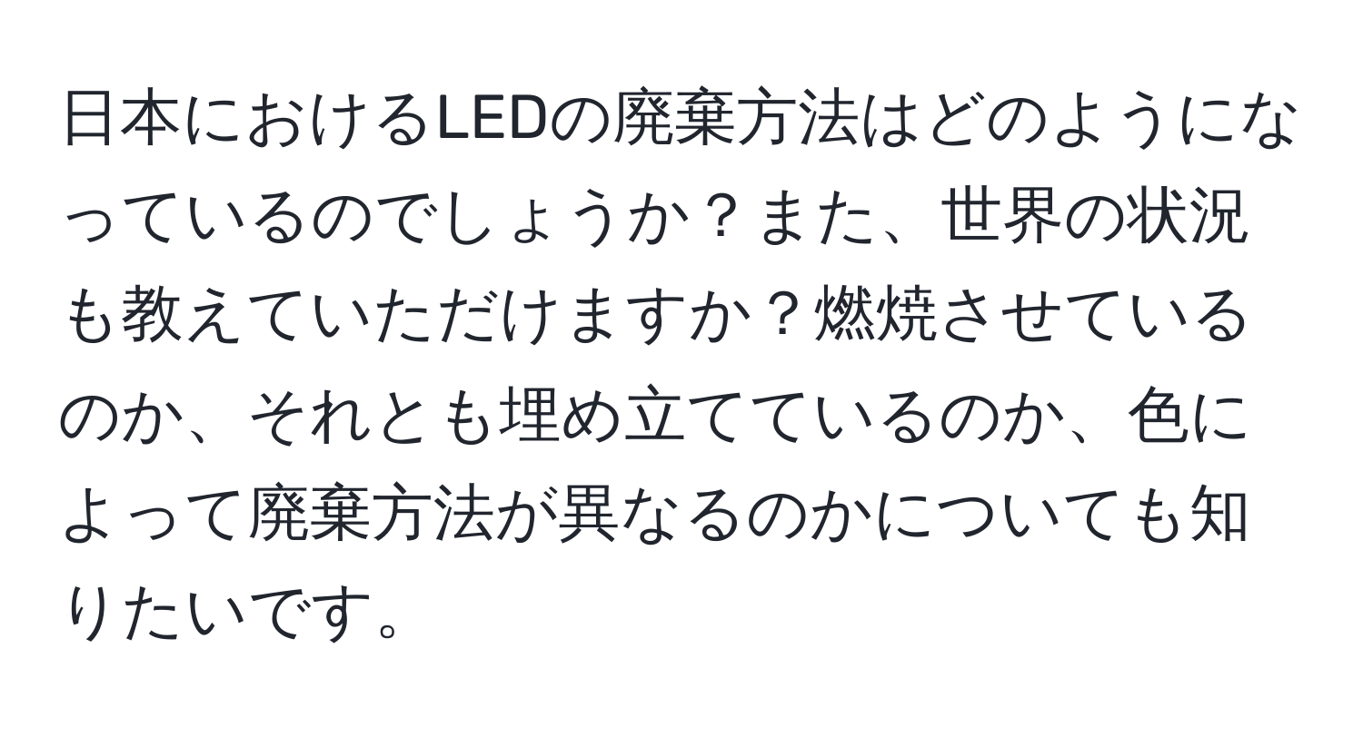 日本におけるLEDの廃棄方法はどのようになっているのでしょうか？また、世界の状況も教えていただけますか？燃焼させているのか、それとも埋め立てているのか、色によって廃棄方法が異なるのかについても知りたいです。