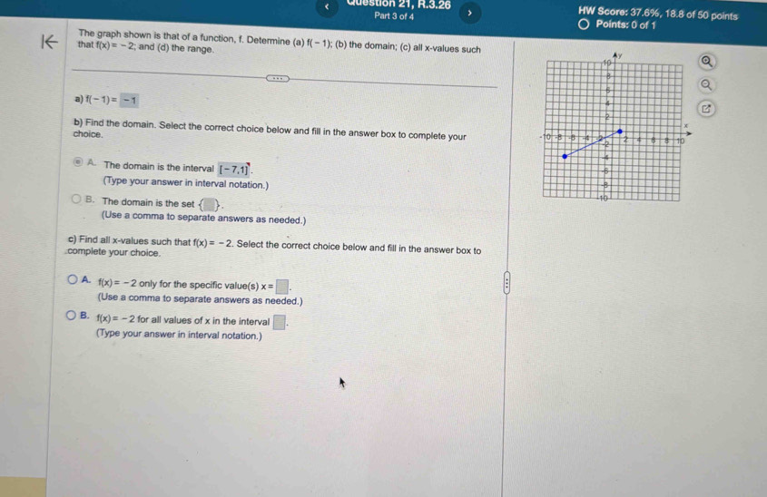 < Question 21, R.3.26 HW Score: 37.6%, 18.8 of 50 points
Part 3 of 4 Points: 0 of 1
The graph shown is that of a function,  f. Determine (a) f(-1); (b) the domain; (c) all x -values such
that f(x)=-2; and (d) the range.
a) f(-1)=-1
b) Find the domain. Select the correct choice below and fill in the answer box to complete your 
choice.
A. The domain is the interval [-7,1]
(Type your answer in interval notation.)
B. The domain is the set
(Use a comma to separate answers as needed.)
c) Find all x -values such that f(x)=-2. Select the correct choice below and fill in the answer box to
.complete your choice.
A. f(x)=-2 only for the specific value(s) x=□. 
(Use a comma to separate answers as needed.)
B. f(x)=-2 for all values of x in the interval □. 
(Type your answer in interval notation.)