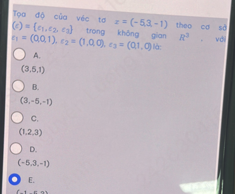 Tọa độ của véc tơ x=(-5,3,-1) theo cơ S
(varepsilon )= varepsilon _1,varepsilon _2,varepsilon _3 trong không gian R^3 , với
varepsilon _1=(0,0,1), varepsilon _2=(1,0,0), varepsilon _3=(0,1,0) là:
A.
(3,5,1)
B.
(3,-5,-1)
C.
(1,2,3)
D.
(-5,3,-1)
0 E、
(-1-52)