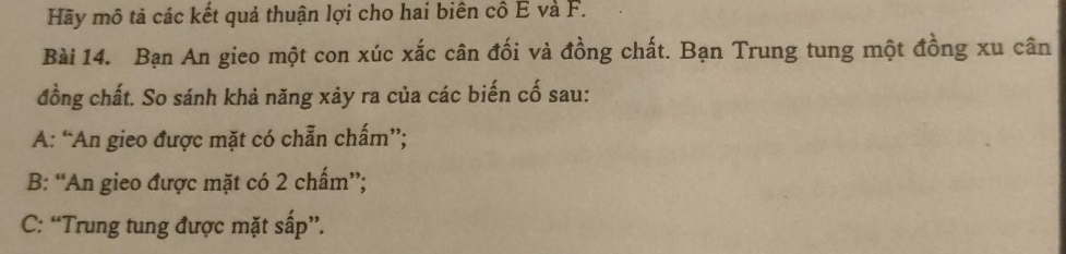 Hãy mô tả các kết quả thuận lợi cho hai biên cô E và F.
Bài 14. Bạn An gieo một con xúc xắc cân đối và đồng chất. Bạn Trung tung một đồng xu cân
đồng chất. So sánh khả năng xảy ra của các biến cố sau:
A: “An gieo được mặt có chẵn chấm”;
B: “An gieo được mặt có 2 chấm”;
C: “Trung tung được mặt sấp”.