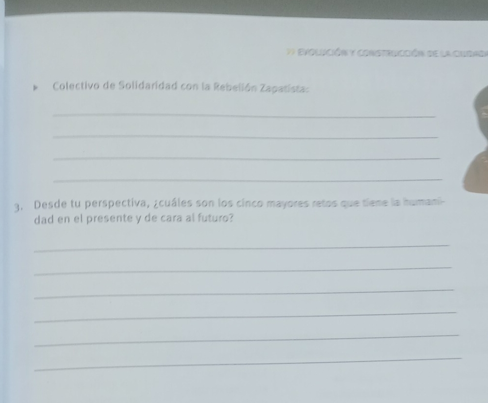 Evolición y constencción de la cur 
Colectivo de Solidaridad con la Rebelión Zapatista: 
_ 
_ 
_ 
_ 
3. Desde tu perspectiva, ¿cuáles son los cinco mayores retos que tiene la humani- 
dad en el presente y de cara al futuro? 
_ 
_ 
_ 
_ 
_ 
_