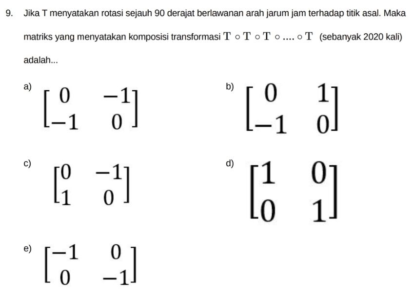 Jika T menyatakan rotasi sejauh 90 derajat berlawanan arah jarum jam terhadap titik asal. Maka
matriks yang menyatakan komposisi transformasi T○ T ○ Τ ○ .... ○ T (sebanyak 2020 kali)
adalah...
a) beginbmatrix 0&-1 -1&0endbmatrix
b) beginbmatrix 0&1 -1&0endbmatrix
c) beginbmatrix 0&-1 1&0endbmatrix
d) beginbmatrix 1&0 0&1endbmatrix
e) beginbmatrix -1&0 0&-1endbmatrix