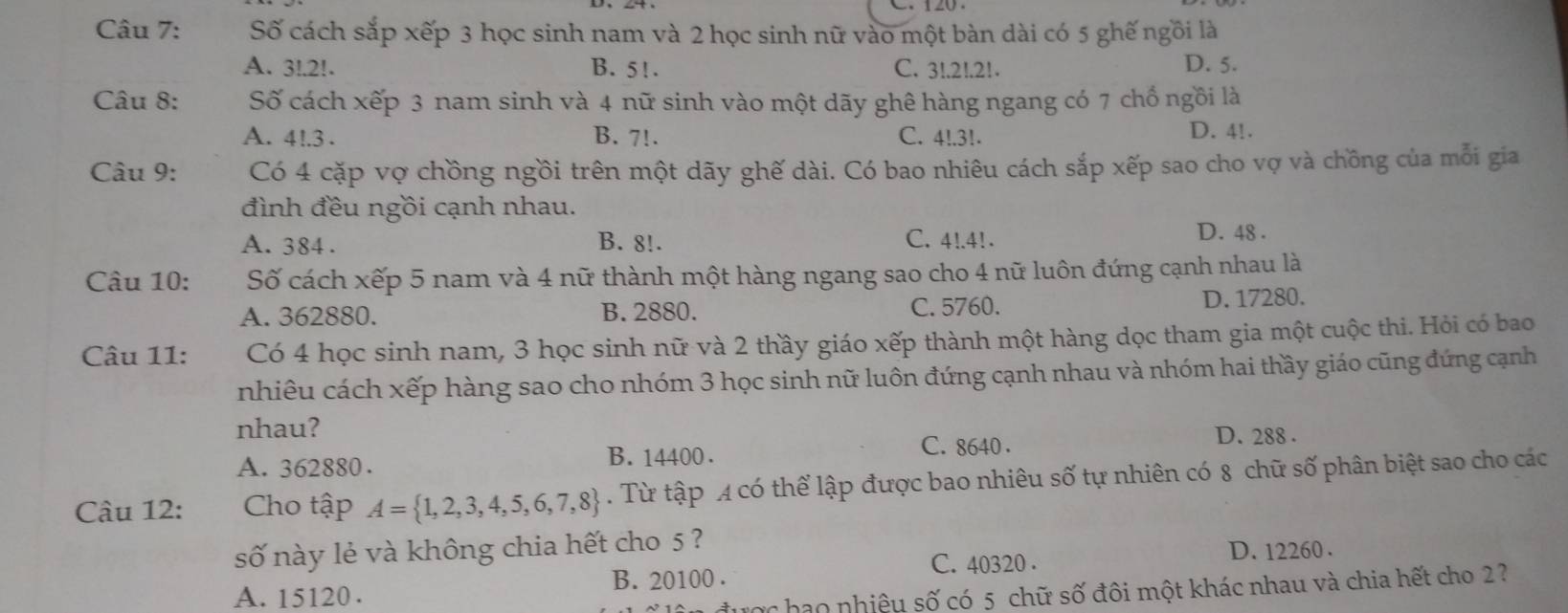 Số cách sắp xếp 3 học sinh nam và 2 học sinh nữ vào một bàn dài có 5 ghế ngồi là
A. 3!. 2!. B. 5!. C. 3!. 21.21. D. 5.
Câu 8: Số cách xếp 3 nam sinh và 4 nữ sinh vào một dãy ghê hàng ngang có 7 chổ ngồi là
A. 4!. 3. B. 7!. C. 4!. 3!.
D. 4!.
* Câu 9: Có 4 cặp vợ chồng ngồi trên một dãy ghế dài. Có bao nhiêu cách sắp xếp sao cho vợ và chồng của mỗi gia
đình đều ngồi cạnh nhau.
C. 4!. 4!.
A. 384. B. 8!. D. 48.
Câu 10: Số cách xếp 5 nam và 4 nữ thành một hàng ngang sao cho 4 nữ luôn đứng cạnh nhau là
A. 362880. B. 2880. C. 5760. D. 17280.
Câu 11: Có 4 học sinh nam, 3 học sinh nữ và 2 thầy giáo xếp thành một hàng dọc tham gia một cuộc thi. Hỏi có bao
nhiêu cách xếp hàng sao cho nhóm 3 học sinh nữ luôn đứng cạnh nhau và nhóm hai thầy giáo cũng đứng cạnh
nhau?
C. 8640.
A. 362880. B. 14400. D. 288.
Câu 12: Cho tập A= 1,2,3,4,5,6,7,8. Từ tập A có thể lập được bao nhiêu số tự nhiên có 8 chữ số phân biệt sao cho các
số này lẻ và không chia hết cho 5 ?
B. 20100. C. 40320.
D. 12260.
A. 15120.
Tợc hạo nhiệu số có 5 chữ số đôi một khác nhau và chia hết cho 2?