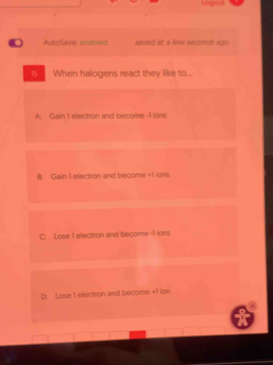 Logout
. AutoSave, ensbled saved at: a few seconds ago
15 When halogens react they like to...
A: Gain 1 electron and become -1 ions
B: Gain 1 electron and become +1 ions
C: Lose 1 electron and become -1 ions
D: Lose 1 electron and become +1 ion