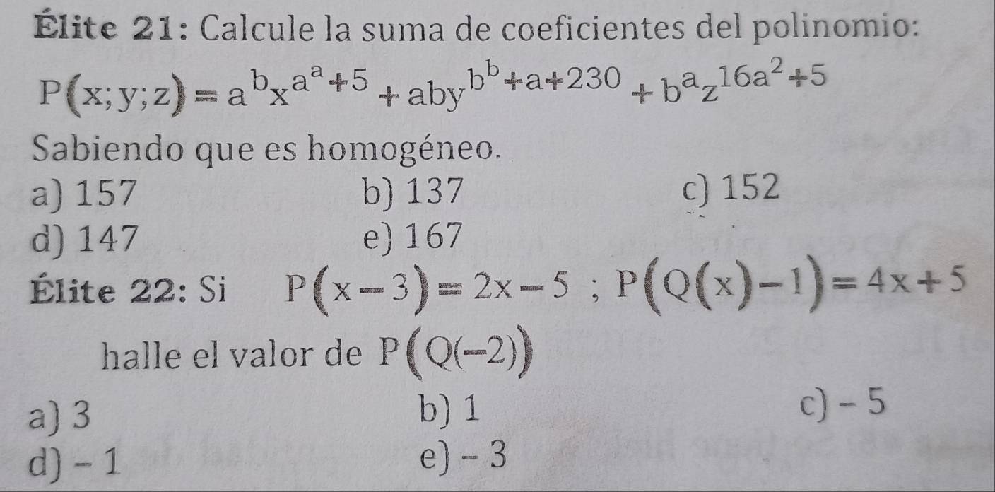 Élite 21: Calcule la suma de coeficientes del polinomio:
P(x;y;z)=a^bx^(a^a)+5+aby^(b^b)+a+230+b^az^(16a^2)+5
Sabiendo que es homogéneo.
a) 157 b) 137 c) 152
d) 147 e) 167
Élite 22: Si P(x-3)=2x-5; P(Q(x)-1)=4x+5
halle el valor de P(Q(-2))
a) 3
b) 1 c) - 5
d) - 1
e) - 3