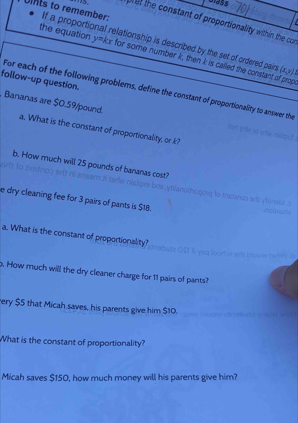 Class
Unts to remember:
I
pret the constant of proportionality within the cor
f a proportional relationship is described by the set of ordered pairs (x,y)
the equation y=kx for some number k, then k is called the constant of prope
follow-up question.
For each of the following problems, define the constant of proportionality to answer the
Bananas are $0.59/pound.
a. What is the constant of proportionality, or k?
b. How much will 25 pounds of bananas cost?
eid
s w a
loɔ snt ni 20ssm ti te ks bas vtilsnoitoqo1q to tastenoɔ srt γtitasbl 5 
e dry cleaning fee for 3 pairs of pants is $18.
.noitsu]ie
a. What is the constant of proportionality?
i ysq loodbe srlt bluow tsdW .b
p. How much will the dry cleaner charge for 11 pairs of pants?
very $5 that Micah saves, his parents give him $10.
What is the constant of proportionality?
Micah saves $150, how much money will his parents give him?