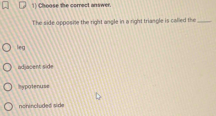 Choose the correct answer.
The side opposite the right angle in a right triangle is called the _.
leg
adjacent side
hypotenuse
nonincluded side