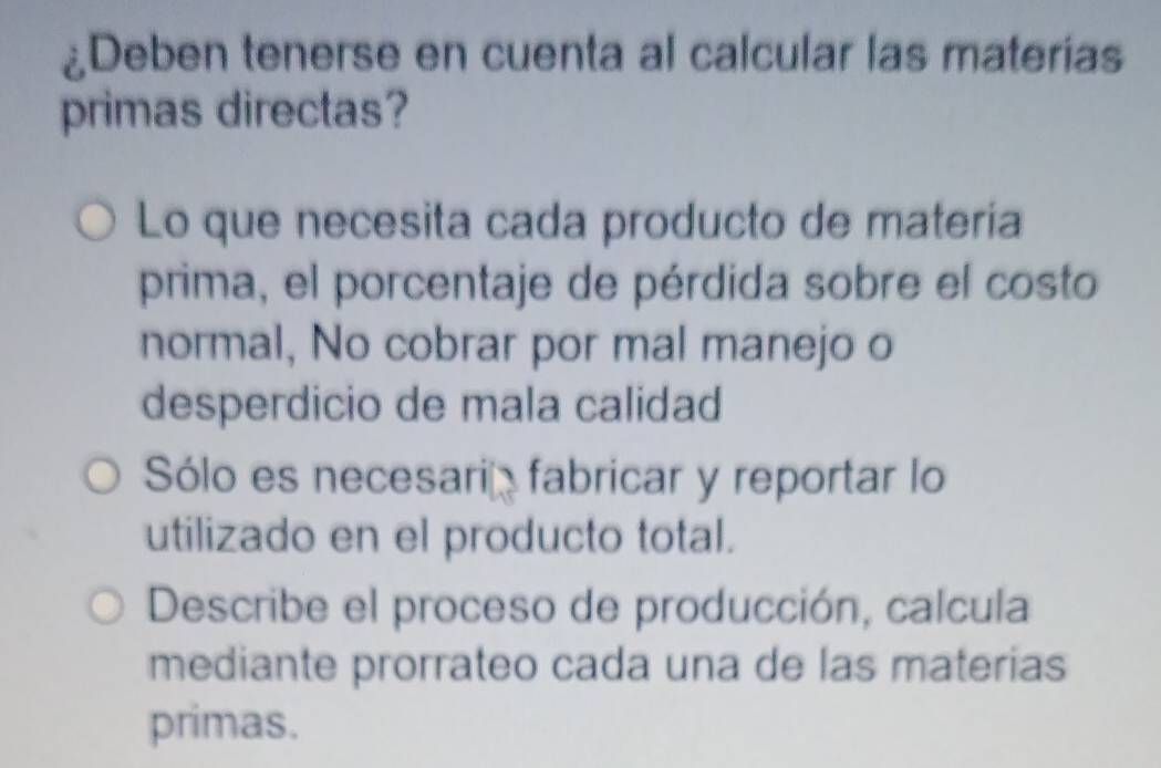 ¿Deben tenerse en cuenta al calcular las materias
primas directas?
Lo que necesita cada producto de materia
prima, el porcentaje de pérdida sobre el costo
normal, No cobrar por mal manejo o
desperdicio de mala calidad
Sólo es necesaria fabricar y reportar lo
utilizado en el producto total.
Describe el proceso de producción, calcula
mediante prorrateo cada una de las materias
primas.