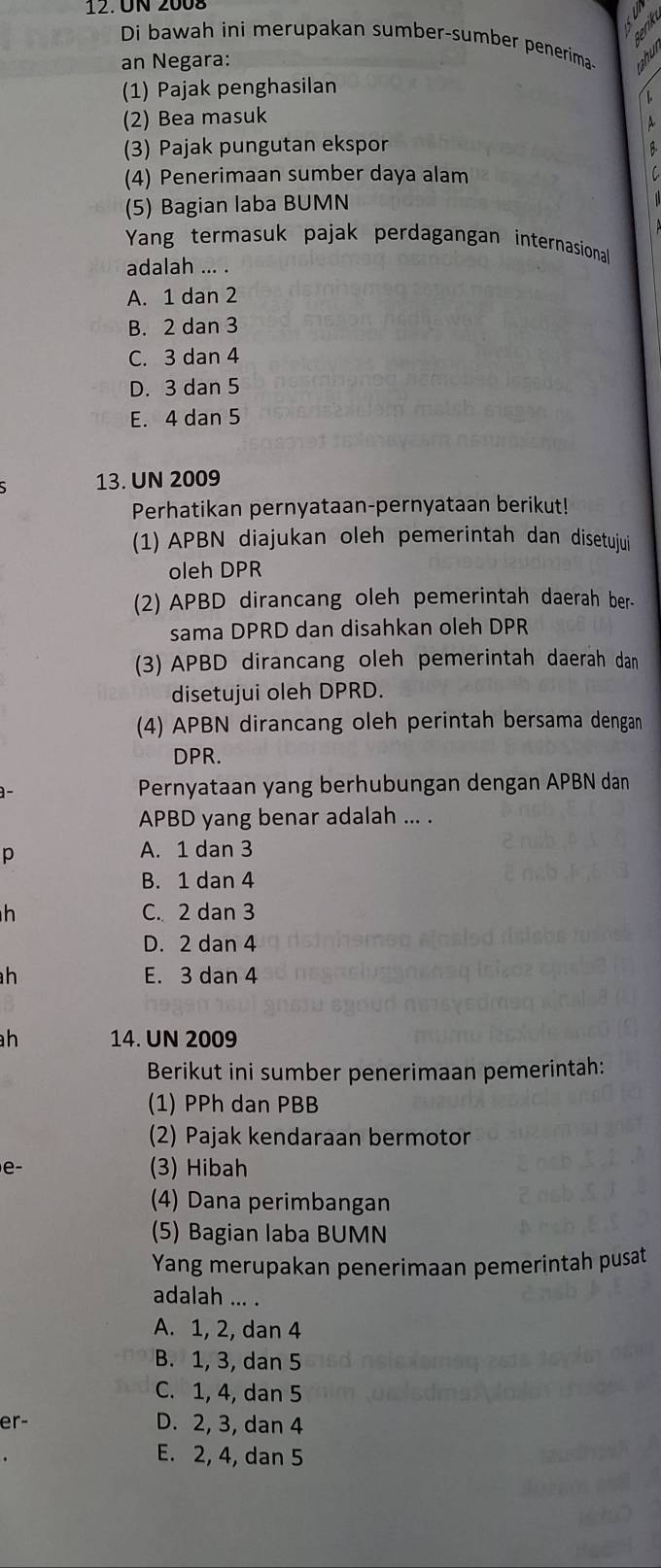 ÜN 2008
Di bawah ini merupakan sumber-sumber penerima-
an Negara:
(1) Pajak penghasilan
(2) Bea masuk
(3) Pajak pungutan ekspor
(4) Penerimaan sumber daya alam
(5) Bagian laba BUMN
Yang termasuk pajak perdagangan internasional
adalah ... .
A. 1 dan 2
B. 2 dan 3
C. 3 dan 4
D. 3 dan 5
E. 4 dan 5
13. UN 2009
Perhatikan pernyataan-pernyataan berikut!
(1) APBN diajukan oleh pemerintah dan disetujui
oleh DPR
(2) APBD dirancang oleh pemerintah daerah ber-
sama DPRD dan disahkan oleh DPR
(3) APBD dirancang oleh pemerintah daerah dan
disetujui oleh DPRD.
(4) APBN dirancang oleh perintah bersama dengan
DPR.
Pernyataan yang berhubungan dengan APBN dan
APBD yang benar adalah ... .
p
A. 1 dan 3
B. 1 dan 4
h C. 2 dan 3
D. 2 dan 4
h E. 3 dan 4
h 14. UN 2009
Berikut ini sumber penerimaan pemerintah:
(1) PPh dan PBB
(2) Pajak kendaraan bermotor
e- (3) Hibah
(4) Dana perimbangan
(5) Bagian laba BUMN
Yang merupakan penerimaan pemerintah pusat
adalah ... .
A. 1, 2, dan 4
B. 1, 3, dan 5
C. 1, 4, dan 5
er- D. 2, 3, dan 4
E. 2, 4, dan 5