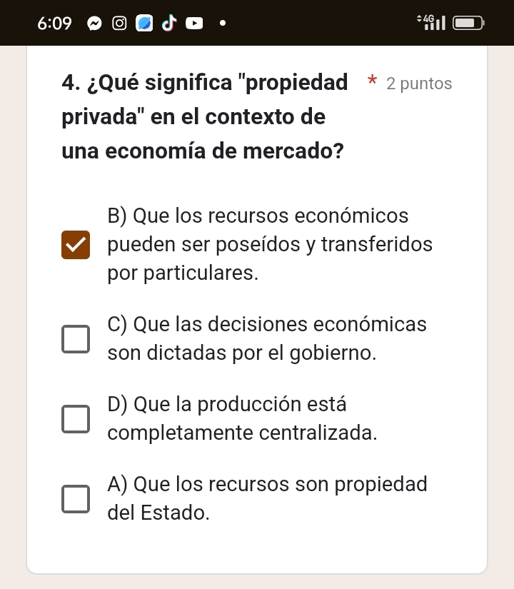 6:09 *Ⅱ
4. ¿Qué significa 'propiedad * 2 puntos
privada' en el contexto de
una economía de mercado?
B) Que los recursos económicos
pueden ser poseídos y transferidos
por particulares.
C) Que las decisiones económicas
son dictadas por el gobierno.
D) Que la producción está
completamente centralizada.
A) Que los recursos son propiedad
del Estado.