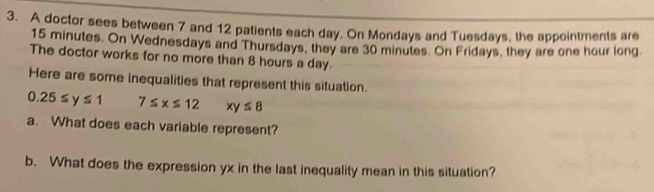 A doctor sees between 7 and 12 palients each day. On Mondays and Tuesdays, the appointments are
15 minutes. On Wednesdays and Thursdays, they are 30 minutes. On Fridays, they are one hour long. 
The doctor works for no more than 8 hours a day. 
Here are some inequalities that represent this situation.
0.25≤ y≤ 1 7≤ x≤ 12 xy≤ 8
a. What does each variable represent? 
b. What does the expression yx in the last inequality mean in this situation?