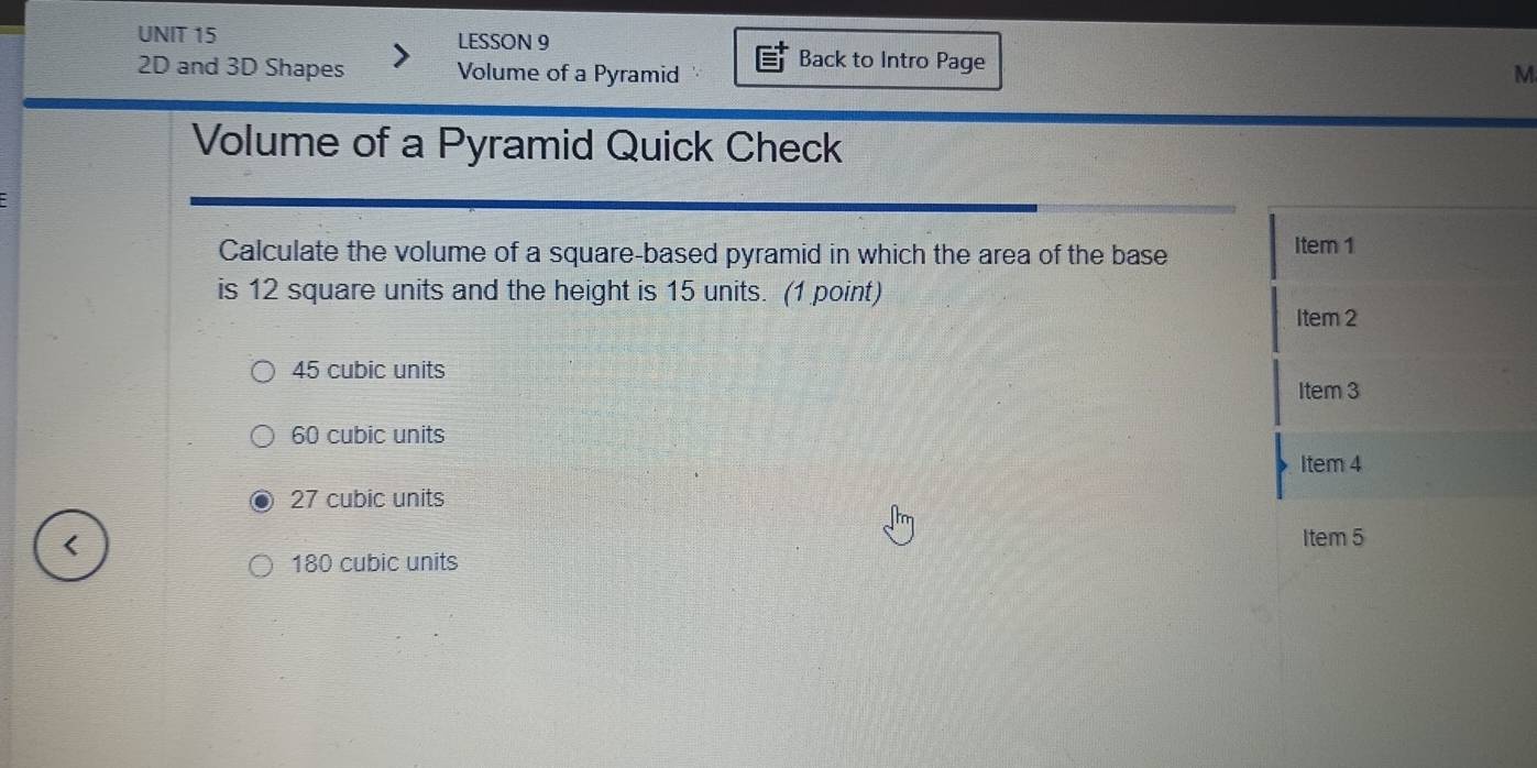 LESSON 9
Back to Intro Page
2D and 3D Shapes Volume of a Pyramid M
Volume of a Pyramid Quick Check
Calculate the volume of a square-based pyramid in which the area of the base Item 1
is 12 square units and the height is 15 units. (1 point)
Item 2
45 cubic units
Item 3
60 cubic units
Item 4
27 cubic units
Item 5
180 cubic units