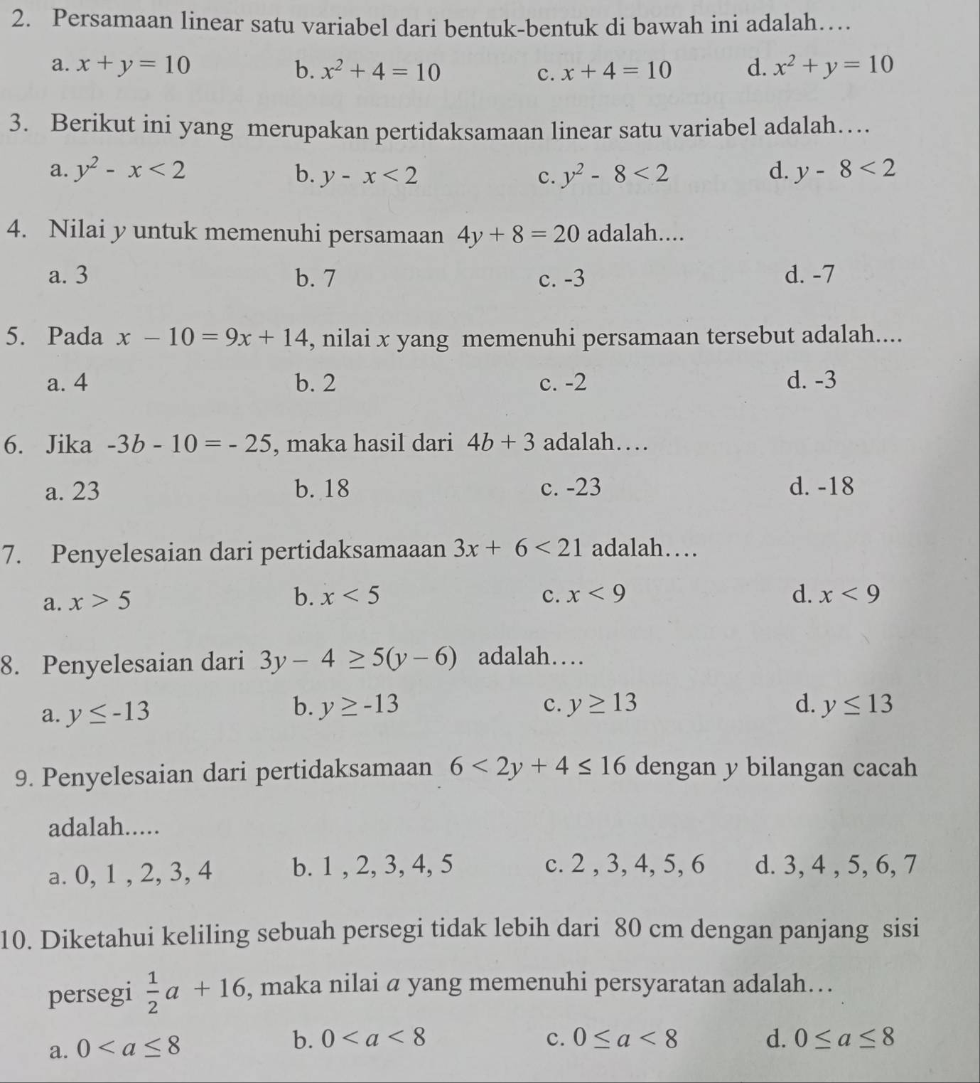 Persamaan linear satu variabel dari bentuk-bentuk di bawah ini adalah…
a. x+y=10 b. x^2+4=10 c. x+4=10 d. x^2+y=10
3. Berikut ini yang merupakan pertidaksamaan linear satu variabel adalah…
a. y^2-x<2</tex> b. y-x<2</tex> c. y^2-8<2</tex> d. y-8<2</tex>
4. Nilai y untuk memenuhi persamaan 4y+8=20 adalah....
a. 3 b. 7 c. -3 d. -7
5. Pada x-10=9x+14 , nilai x yang memenuhi persamaan tersebut adalah....
a. 4 b. 2 c. -2 d. -3
6. Jika -3b-10=-25 , maka hasil dari 4b+3 adalah…
a. 23 b. 18 c. -23 d. -18
7. Penyelesaian dari pertidaksamaaan 3x+6<21</tex> adalah…
a. x>5
b. x<5</tex> c. x<9</tex> d. x<9</tex>
8. Penyelesaian dari 3y-4≥ 5(y-6) adalah…
b. y≥ -13
a. y≤ -13 c. y≥ 13 d. y≤ 13
9. Penyelesaian dari pertidaksamaan 6<2y+4≤ 16 dengan y bilangan cacah
adalah.....
a. 0, 1 , 2, 3, 4 b. 1 , 2, 3, 4, 5 c. 2 , 3, 4, 5, 6 d. 3, 4 , 5, 6, 7
10. Diketahui keliling sebuah persegi tidak lebih dari 80 cm dengan panjang sisi
persegi  1/2 a+16 , maka nilai a yang memenuhi persyaratan adalah…
a. 0
b. 0 c. 0≤ a<8</tex> d. 0≤ a≤ 8