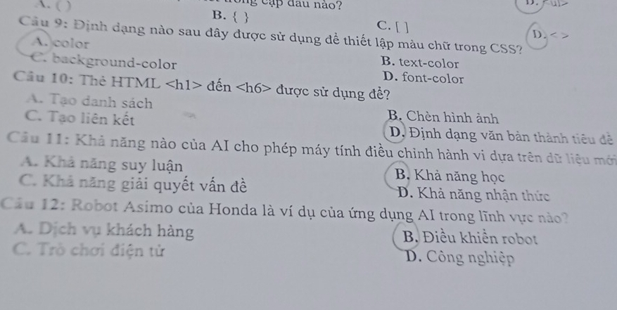 cập đau nào?
D.
A. ( ) B.   C. [ ] D.
Câu 9: Định dạng nào sau đây được sử dụng để thiết lập màu chữ trong CSS?
A. color B. text-color
C. background-color D. font-color
Cầu 10: Thẻ HTML <1 11> đến được sử dụng đề?
A. Tạo danh sách B. Chèn hình ảnh
C. Tạo liên kết D, Định dạng văn bản thành tiêu đễ
Cầu 11: Khả năng nào của AI cho phép máy tính điều chinh hành vi dựa trên dữ liệu mới
A. Khả năng suy luận B. Khả năng học
C. Khả năng giải quyết vấn đề D. Khả năng nhận thức
Câu 12: Robot Asimo của Honda là ví dụ của ứng dụng AI trong lĩnh vực nào?
A. Dịch vụ khách hàng B. Điều khiển robot
C. Trò chơi điện tử D. Công nghiệp