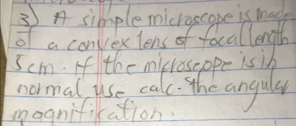 simplemicroscape is made 
of a convexlens of focallength
5cm. If the micraseppe is in 
normal use calc the angus 
magnifikation.