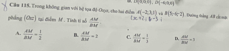 D. D(0;0;0), D(-6;0;0)
Câu 115. Trong không gian với hệ tọa độ Oxyz, cho hai điểm A(-2;3;1) và B(5;-6;-2). Đường thắng AB cắt mặt
phẳng (Oxz) tại điểm M. Tính ti số  AM/BM .
A.  AM/BM = 1/2  B.  AM/BM =2 C.  AM/BM = 1/3  D.  AM/BM =3