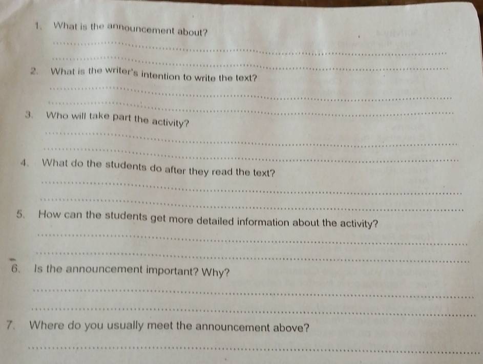 What is the announcement about? 
_ 
_ 
2. What is the writer's intention to write the text? 
_ 
_ 
3. Who will take part the activity? 
_ 
_ 
4. What do the students do after they read the text? 
_ 
_ 
5. How can the students get more detailed information about the activity? 
_ 
6、 Is the announcement important? Why? 
_ 
_ 
7. Where do you usually meet the announcement above? 
_