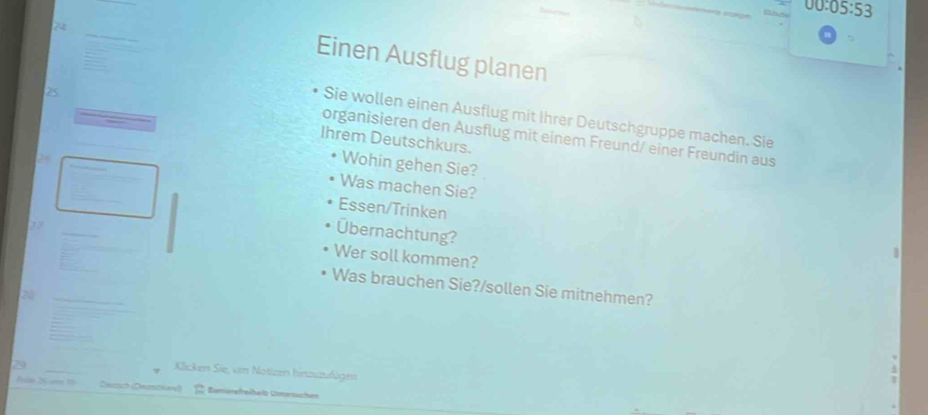 00:05:53 
24 
Einen Ausflug planen
25
Sie wollen einen Ausflug mit Ihrer Deutschgruppe machen. Sie 
organisieren den Ausflug mit einem Freund/ einer Freundin aus 
Ihrem Deutschkurs. 
Wohin gehen Sie? 
Was machen Sie? 
Essen/Trinken 
_ 
Übernachtung? 
Wer soll kommen? 
_ 
Was brauchen Sie?/sollen Sie mitnehmen? 
2á 
_ 
_ 
Klicken Sie, un Notizen hinzuzufügen 
S am Snasch (Dnuschard) Bamierefhelhelz Umersuchen