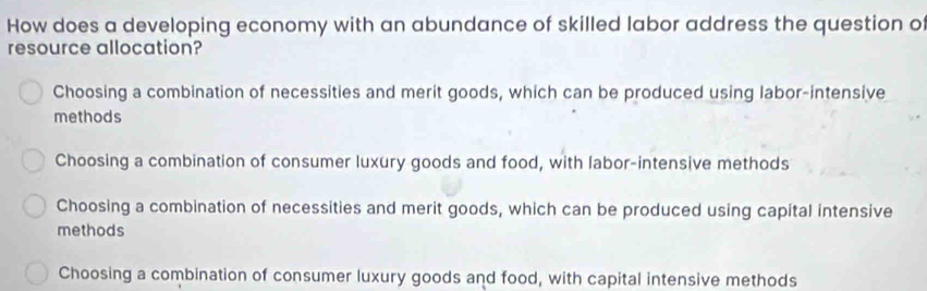 How does a developing economy with an abundance of skilled labor address the question of
resource allocation?
Choosing a combination of necessities and merit goods, which can be produced using labor-intensive
methods
Choosing a combination of consumer luxury goods and food, with labor-intensive methods
Choosing a combination of necessities and merit goods, which can be produced using capital intensive
methods
Choosing a combination of consumer luxury goods and food, with capital intensive methods