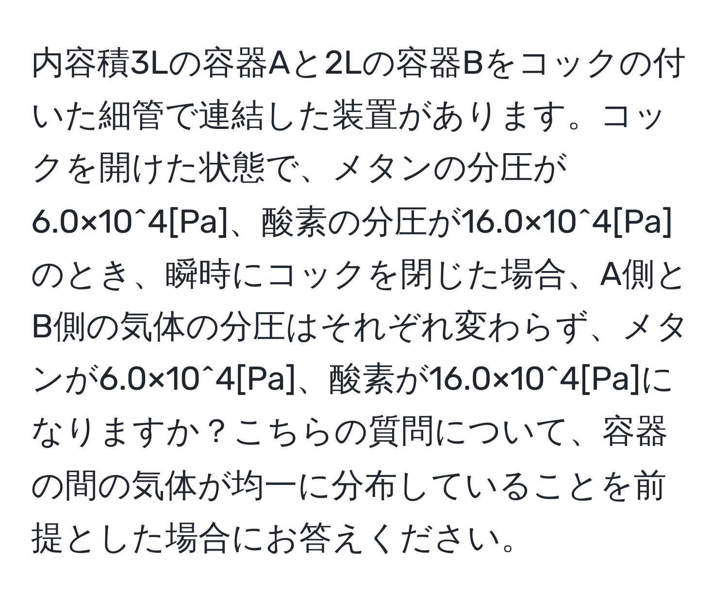 内容積3Lの容器Aと2Lの容器Bをコックの付いた細管で連結した装置があります。コックを開けた状態で、メタンの分圧が6.0×10^4[Pa]、酸素の分圧が16.0×10^4[Pa]のとき、瞬時にコックを閉じた場合、A側とB側の気体の分圧はそれぞれ変わらず、メタンが6.0×10^4[Pa]、酸素が16.0×10^4[Pa]になりますか？こちらの質問について、容器の間の気体が均一に分布していることを前提とした場合にお答えください。