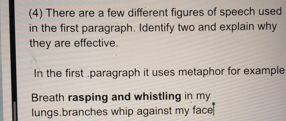 (4) There are a few different figures of speech used 
in the first paragraph. Identify two and explain why 
they are effective. 
In the first .paragraph it uses metaphor for example 
Breath rasping and whistling in my 
lungs.branches whip against my face