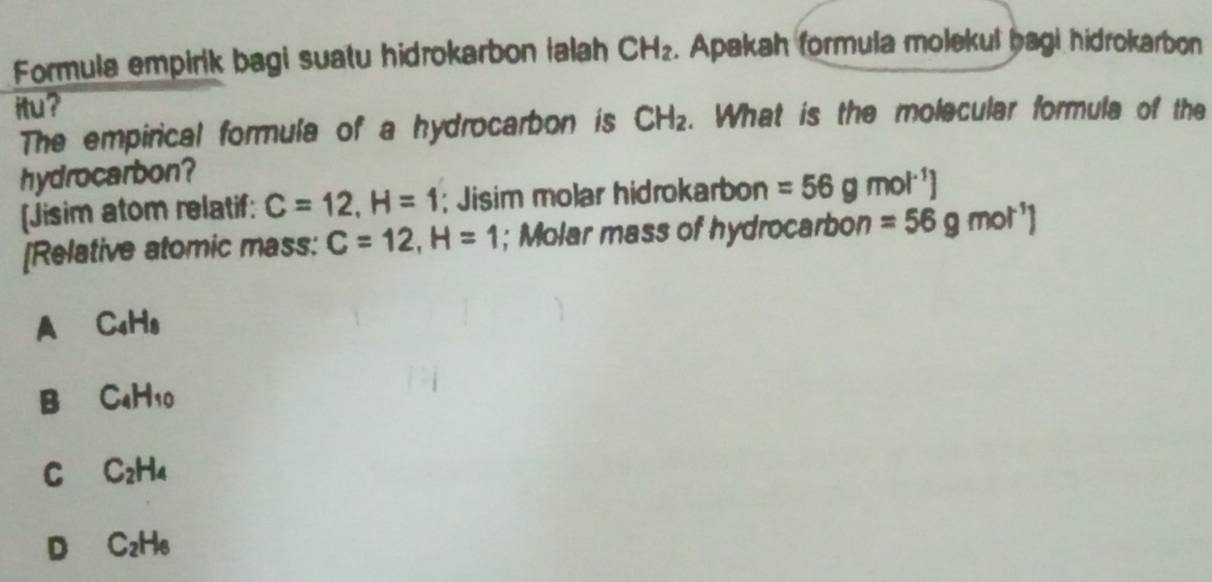 Formula empirik bagi suatu hidrokarbon ialah CH_2. Apakah formula molekul bagi hidrokarbon
itu?
The empirical formula of a hydrocarbon is CH_2. What is the molecular formula of the
hydrocarbon?
[Jisim atom relatif: C=12, H=1; Jisim molar hidrokarbon =56gmol^(-1)]
[Relative atomic mass: C=12,H=1; Molar mass of hydrocarbon =56gmol^(-1)1
A C_4H_8
B C_4H_10
C C_2H_4
D C_2H_6