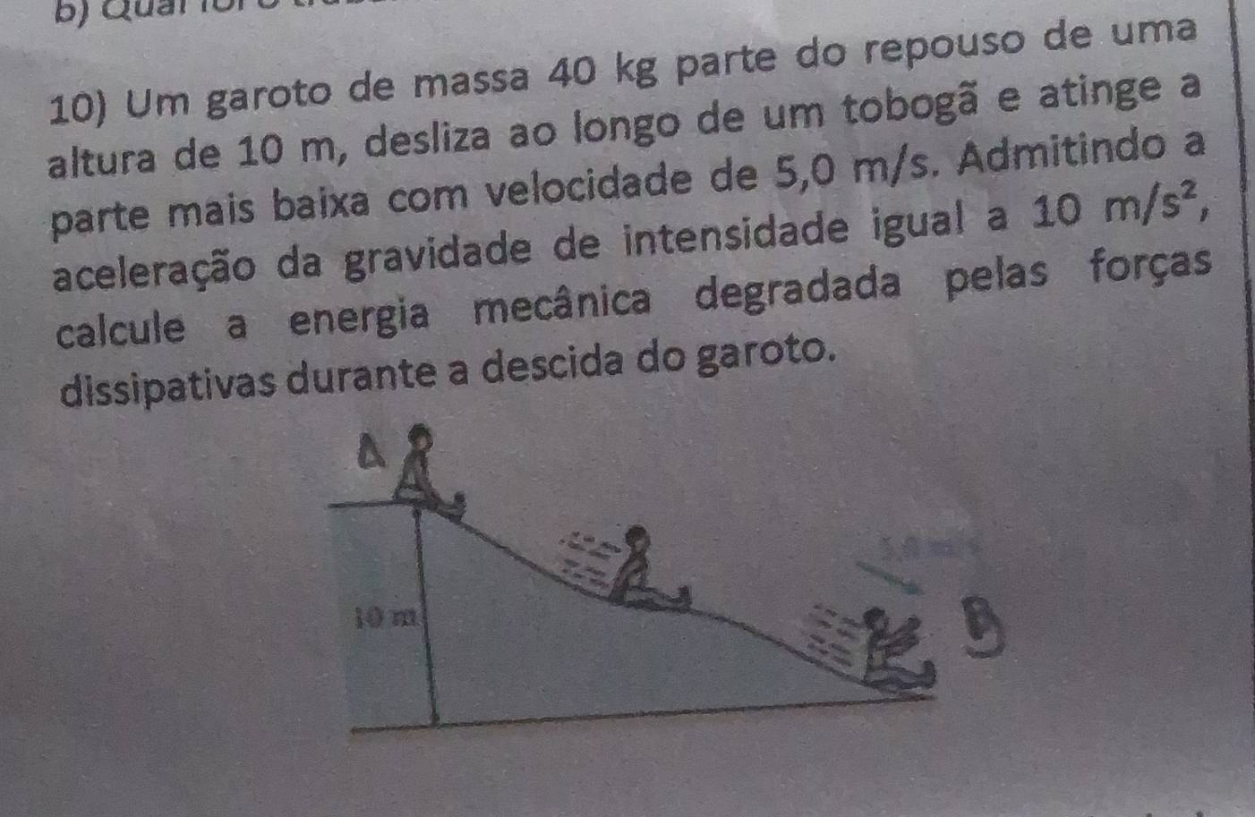 ) Q uan 
10) Um garoto de massa 40 kg parte do repouso de uma 
altura de 10 m, desliza ao longo de um tobogã e atinge a 
parte mais baixa com velocidade de 5,0 m/s. Admitindo a 
aceleração da gravidade de intensidade igual a 10m/s^2, 
calcule a energia mecânica degradada pelas forças 
dissipativas durante a descida do garoto.