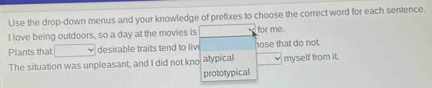 Use the drop-down menus and your knowledge of prefixes to choose the correct word for each sentence. 
I love being outdoors, so a day at the movies is ... for me. 
Plants that desirable traits tend to live hose that do not. 
The situation was unpleasant, and I did not kno atypical myself from it. 
prototypical