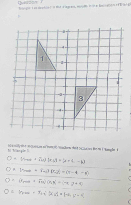 Triangle 1 as depicted in the diagram, results in the formation of Triangi
3.
identify the sequences of tran sformations that o ccurred from Triangle 1
to Triangle 3.
A. (r_sto circ T_w)(x,y)=(x+4,-y)
B. (r_maxcirc T_-4s)(x,y)=(x-4,-y)
C. (r_yto ∈fty circ T_0.4)(x,y)=(-x,y+4)
D. (r_yto ∈fty circ T_a-4)(x,y)=(-x,y-4)
(