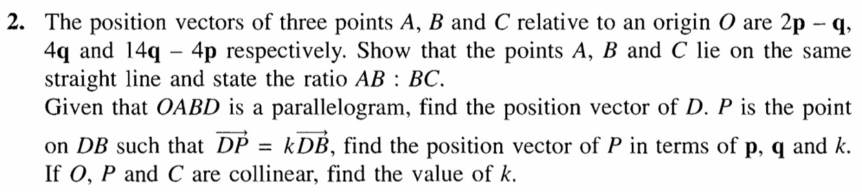 The position vectors of three points A, B and C relative to an origin O are 2p-q,
4q and 14q-4p respectively. Show that the points A, B and C lie on the same 
straight line and state the ratio AB:BC. 
Given that OABD is a parallelogram, find the position vector of D. P is the point 
on DB such that vector DP=kvector DB , find the position vector of P in terms of p, q and k. 
If O, P and C are collinear, find the value of k.