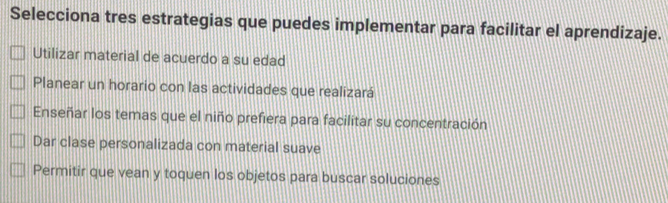 Selecciona tres estrategias que puedes implementar para facilitar el aprendizaje.
Utilizar material de acuerdo a su edad
Planear un horario con las actividades que realizará
Enseñar los temas que el niño prefiera para facilitar su concentración
Dar clase personalizada con material suave
Permitir que vean y toquen los objetos para buscar soluciones