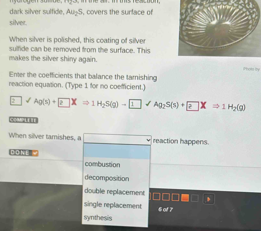 arogen sumde , ^H2^3 , in the all. in this reaction ,
dark silver sulfide, Au_2S , covers the surface of
silver.
When silver is polished, this coating of silver
sulfide can be removed from the surface. This
makes the silver shiny again.
Photo by
Enter the coefficients that balance the tarnishing
reaction equation. (Type 1 for no coefficient.)
2surd Ag(s)+ ?XRightarrow 1H_2S(g)to 1surd Ag_2S(s)+ ?XRightarrow 1H_2(g)
COMPLETE
When silver tarnishes, a □ reaction happens.
DONE
combustion
decomposition
double replacement
single replacement 6 of 7
synthesis