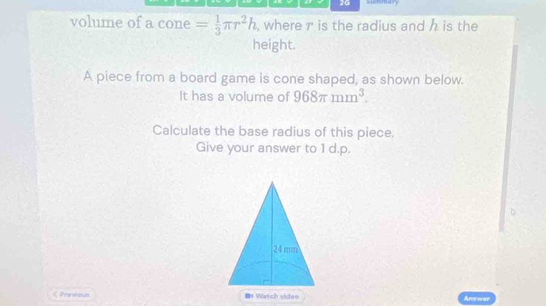 2G summary 
volume of a cone = 1/3 π r^2h , where r is the radius and h is the 
height. 
A piece from a board game is cone shaped, as shown below. 
It has a volume of 968π mm^3. 
Calculate the base radius of this piece. 
Give your answer to 1 d.p. 
< Previous 《 Watch vidao Answer