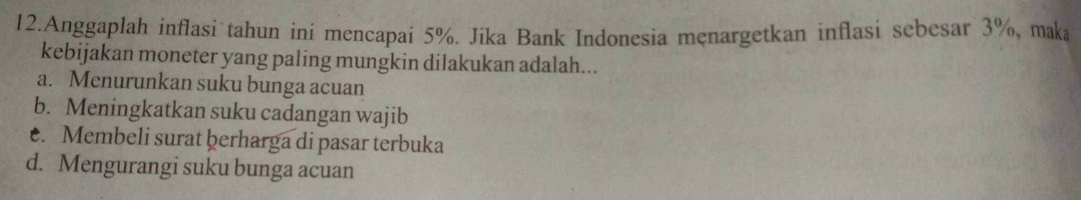 Anggaplah inflasi tahun ini mencapai 5%. Jika Bank Indonesia męnargetkan inflasi sebesar 3%, maka
kebijakan moneter yang paling mungkin dilakukan adalah...
a. Menurunkan suku bunga acuan
b. Meningkatkan suku cadangan wajib
e. Membeli surat þerharga di pasar terbuka
d. Mengurangi suku bunga acuan