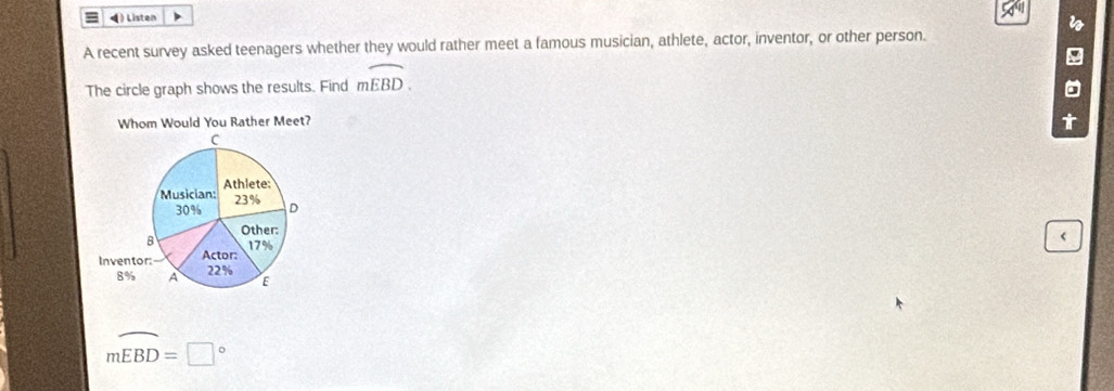 ◀) Listen
A recent survey asked teenagers whether they would rather meet a famous musician, athlete, actor, inventor, or other person.
The circle graph shows the results. Find moverline EBD. 
Whom Would You Rather Meet?
t
mwidehat EBD=□°