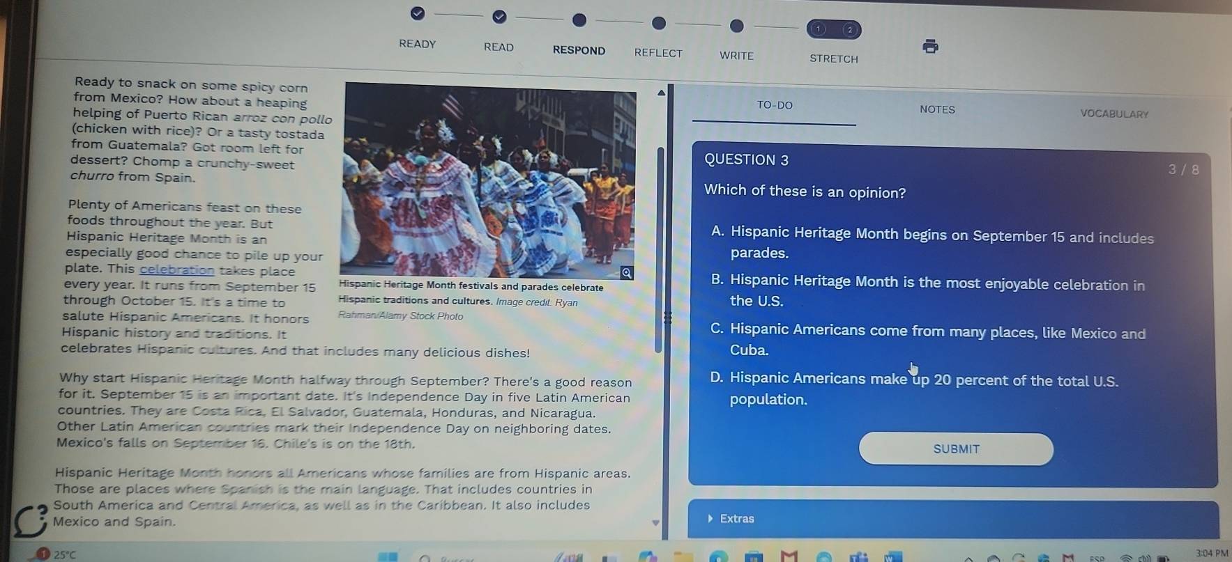 1 )  2
READY READ RESPOND reflect WRITE STRETCH
Ready to snack on some spicy corn
from Mexico? How about a heaping TO-DO VOCABULARY
NOTES
helping of Puerto Rican arroz con pol
(chicken with rice)? Or a tasty tostad
from Guatemala? Got room left for 3 / 8
dessert? Chomp a crunchy-sweetQUESTION 3
churro from Spain.Which of these is an opinion?
Plenty of Americans feast on these
foods throughout the year. ButA. Hispanic Heritage Month begins on September 15 and includes
Hispanic Heritage Month is an
especially good chance to pile up yourparades.
plate. This celebration takes placeB. Hispanic Heritage Month is the most enjoyable celebration in
every year. It runs from September 15ls and parades celebrate
through October 15. It's a time to Hispanic traditions and cultures. Image credit: Ryan the U.S.
salute Hispanic Americans. It honors Rahman/Alamy Stock Photo C. Hispanic Americans come from many places, like Mexico and
Hispanic history and traditions. It
celebrates Hispanic cultures. And that includes many delicious dishes!
Cuba.
Why start Hispanic Heritage Month halfway through September? There's a good reason D. Hispanic Americans make up 20 percent of the total U.S.
for it. September 15 is an important date. It's Independence Day in five Latin American population.
countries. They are Costa Rica, El Salvador, Guatemala, Honduras, and Nicaragua.
Other Latin American countries mark their Independence Day on neighboring dates.
Mexico's falls on September 16. Chile's is on the 18th. SUBMIT
Hispanic Heritage Month honors all Americans whose families are from Hispanic areas.
Those are places where Spanish is the main language. That includes countries in
South America and Central America, as well as in the Caribbean. It also includes
Mexico and Spain.
》 Extras
3:04 PM