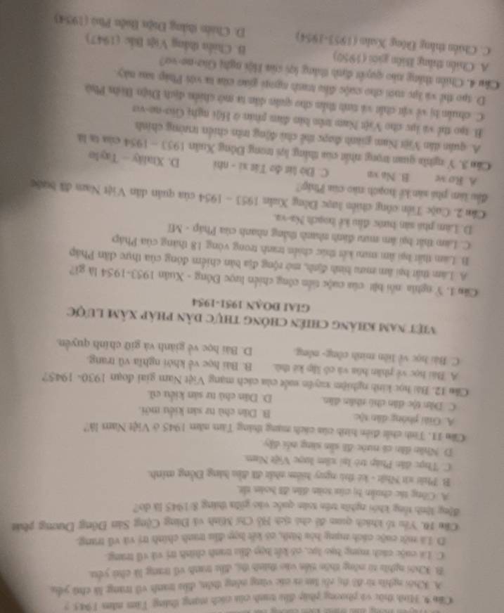 Căn 9. Hình thừc vi phương pháp đễu tanh của cách nạng tháng Tim năm 1945. 5
A. Khói nghĩa từ đô tị côi lưn t các vùng nông điân, đàu tanh với trang là chú yểu
B. Khôi nghĩa từ nông thên tiển vào thính để, đễu tanh vũ trang là chủ yêu,
C. Li cuộc cách mạng bạo lọc, có kết bợp đầa tanh chính trị và vũ trang.
D Là một cuộc cách mạng hòa bìth, có kết hợn đầu tranh chính trị và vũ trung.
Cầu 10. Yêu tổ khích quan đề chủ sích Hồ Chí Minh và Đảng Cộng Sản Đông Dương phát
động lình tổng khói nghĩa trên tuán quốc vào giữn tháng 8/1945 là do?
A. Công tác chuẩn bị của toàn dân đã boàn tắt,
B. Phít xứt Nhật - kê thủ ngay hiểm nhất đi đầu hàng Đồng minh.
C. Thực dân Pháp trò lại xâm lược Việt Nam.
D. Nhân dân có nước đã sản sàng nổi dây
Căm 11. Tính chết điễn hình của cách nạng tháng Tàm năm 1945 ở Việt Nam là?
A. Giải phóng dân tộc B. Dân chủ n2 sản kiểu mới.
C. Dân tộc dân chủ nhân dân D. Dân chủ tư sản kiểu cũ.
Cău 12. Bái học kinh nghiệm xuyên suốt của cách mạng Việt Nam giai đoạn 1930- 1945?
A. Bái học về phân hóa và cô lập kê thủ. B. Bài học về khởi nghĩa vũ trang.
C. Bài học về liên minh công- nông D. Bài học về giánh và giữ chính quyền.
Việt nam khảng chiên chóng thực dân pháp xâm lược
GIAI DOAN 1951-1954
Ciăn 1. Y nghĩa nổi bật của cuộc tiến công chiến lược Đồng - Xuân 1953-1954 là gi?
A Lâm thất bại âm mưu bình định, mở rộng địa bản chiếm đông của thực dân Pháp
B. Lam thất bại âm mưm kết thức chiến tranh trong vòng 18 tháng của Pháp
C. Lam thất bại âm mưu đánh nhanh thắng nhanh của Pháp - Mĩ
D. Làm phá sản bước đầu kể hoạch Na-va.
Cần 2. Cuộc Tiền công chiến lược Đồng Xuăn 1953 - 1954 của quân dân Việt Nam đã bưộc
đầu làm phá sản kể hoạch nào của Phíp?
A Ro ve B. Na vn C. Đò lit đo Tát xi - nhì D. Xtaláy — Taylo
Căo 3. Y nghĩ quan trọng nhất của thắng lợi trong Đồng Xuân 1953 - 1954 của ta là
A. quân dân Việt Nam giành được thể chủ động trên chiến trường chính
B. tạo thể và lục cho Việt Nam trên bản đâm phản ở Hội nghị Gia-ne-vo
C. chuẩn bị về vật chất và tinh thần cho quân dân ta mở chiển địch Điện Diờn Phú
D. tạo thể và lực mới cho cuộc đầu tranh ngoi giao của ta với Pháp sau này.
Câu 4. Chiến thắng nào quyết định thắng lợi của Hội nghị Gia-ne-vo?
A. Chiến thắng Biên giới (1950) B. Chiến thắng Vot Bắc (1947)
C. Chiến thắng Đông Xahn (1953-1954)  D. Chiến tháng Điện tiên Phú (1954)