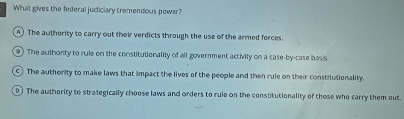 What gives the federal judiciary tremendous power?
A The authority to carry out their verdicts through the use of the armed forces.
) The authority to rule on the constitutionality of all government activity on a case-by-case basis.
c) The authority to make laws that impact the lives of the people and then rule on their constitutionality.
D) The authority to strategically choose laws and orders to rule on the constitutionality of those who carry them out.