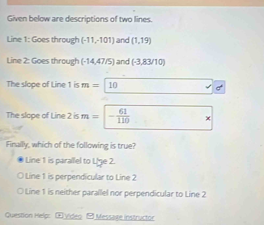 Given below are descriptions of two lines.
Line 1: Goes through (-11,-101) and (1,19)
Line 2: Goes through (-14,47/5) and (-3,83/10)
The slope of Line 1 is m= 10
The slope of Line 2 is m = : - 61/110 
×
Finally, which of the following is true?
Line 1 is parallel to Lige 2.
Line 1 is perpendícular to Line 2
Line 1 is neither parallel nor perpendicular to Line 2
Question Help: □ Video - Message instructor