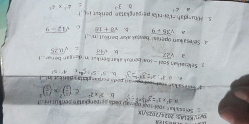 TAPEι/ KELAS: 2024/2025/IX
. Selesaikan soal-soạl operasi pada perpangkatan perlkut in...!
a. 3^2* 3^3 : b; 3^2* 2^2 C . ( 1/2 )^2* ( 1/2 )^3
* ' Selesaikan soal soal operasi pada perpangkatan perikut ini ..l
a, a. 3^4:3^2 b, 4^2:5^2
3. Selesaikan soal — soal bentuk akar berikut ini dengan benar...!
a. sqrt(27) b. sqrt(48) C. sqrt(0,25)
4. Selesaikan operasi bentuk akar berikut ini...!
a. sqrt(36+9) b. sqrt(8+18) C. sqrt(12-9)
5. Hitunglah nilai-nilai perpangkatan perikut inl...!
a. 4^(-2) b. 3^(-3) C. 4^(-3)* 4^3