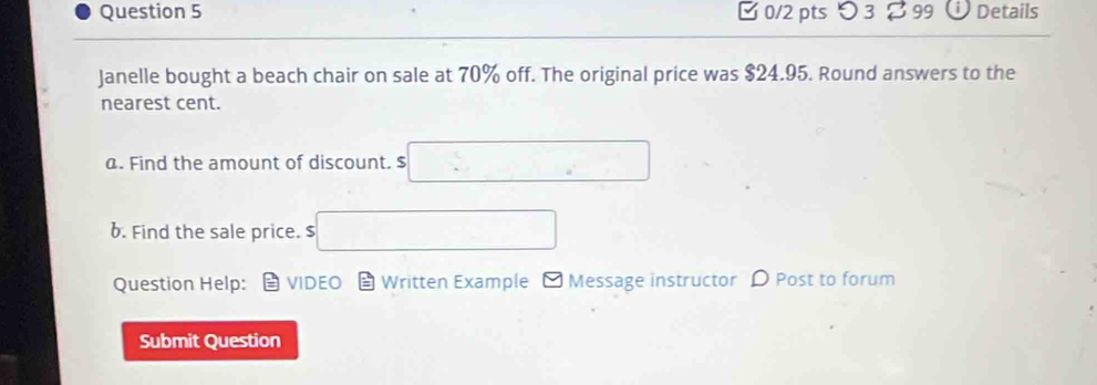 つ3 99 Details 
Janelle bought a beach chair on sale at 70% off. The original price was $24.95. Round answers to the 
nearest cent. 
a. Find the amount of discount. $ overline 5 □^(-4)-1 
6. Find the sale price. $ □ ,..4,4)
Question Help: VIDEO Written Example - Message instructor D Post to forum 
Submit Question