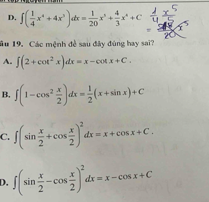 D. ∈t ( 1/4 x^4+4x^3)dx= 1/20 x^5+ 4/3 x^4+C
âu 19. Các mệnh đề sau đây đúng hay sai?
A. ∈t (2+cot^2x)dx=x-cot x+C.
B. ∈t (1-cos^2 x/2 )dx= 1/2 (x+sin x)+C
C. ∈t (sin  x/2 +cos  x/2 )^2dx=x+cos x+C.
D. ∈t (sin  x/2 -cos  x/2 )^2dx=x-cos x+C