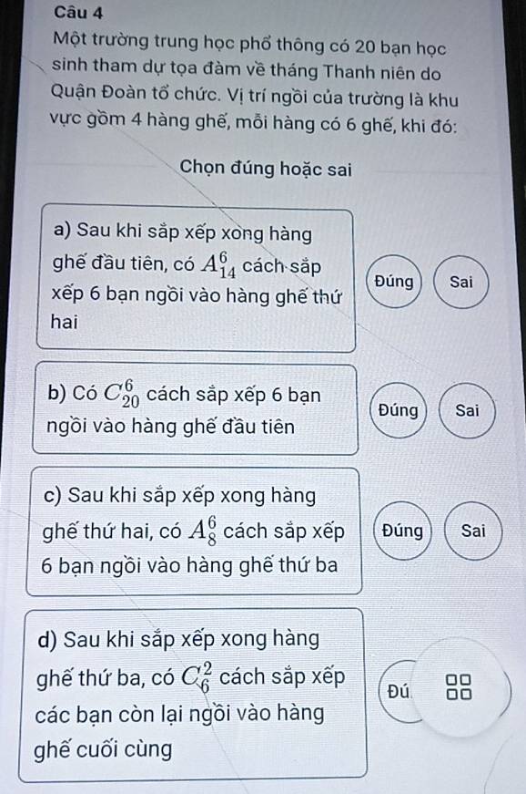 Một trường trung học phổ thông có 20 bạn học 
sinh tham dự tọa đàm về tháng Thanh niên do 
Quận Đoàn tổ chức. Vị trí ngồi của trường là khu 
vực gồm 4 hàng ghế, mỗi hàng có 6 ghế, khi đó: 
Chọn đúng hoặc sai 
a) Sau khi sắp xếp xong hàng 
ghế đầu tiên, có A_(14)^6 cách sắp Đúng Sai 
xếp 6 bạn ngồi vào hàng ghế thứ 
hai 
b) Có C_(20)^6 cách sắp xếp 6 bạn Đúng Sai 
ngồi vào hàng ghế đầu tiên 
c) Sau khi sắp xếp xong hàng 
ghế thứ hai, có A_8^6 cách sắp xếp Đúng Sai 
6 bạn ngồi vào hàng ghế thứ ba 
d) Sau khi sắp xếp xong hàng 
ghế thứ ba, có C_6^2 cách sắp xếp Đú 
các bạn còn lại ngồi vào hàng 
ghế cuối cùng